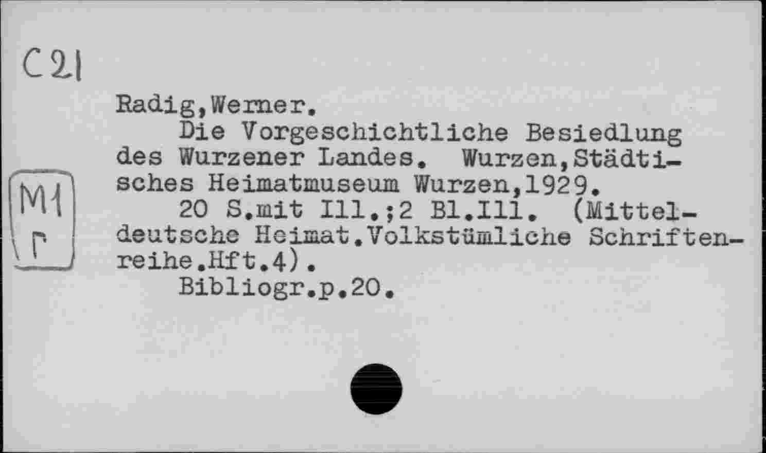 ﻿С 2-І
Radig,Werner.
Die Vorgeschichtliche Besiedlung des Wurzener Landes. Wurzen,Städtisches Heimatmuseum Wurzen,1929,
20 S.mit Ill.;2 Bl.Ill. (Mitteldeutsche Heimat.Volkstümliche Schriftenreihe.Hf t. 4) .
Bibliogr.p.20.